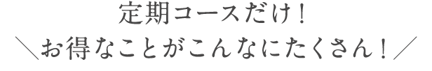 定期コースだけ！＼お得なことがこんなにたくさん！／