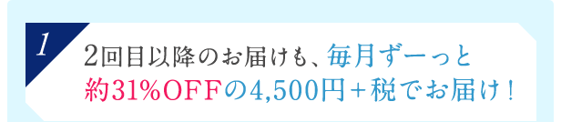 [1]2回目以降のお届けも、毎月ずーっと約31%OFFの4,500円＋税でお届け！