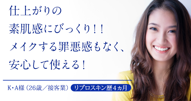 仕上がりの素肌感にびっくり！！メイクする罪悪感もなく、安心して使える！ | K・A様（26歳／接客業）[リプロスキン歴4ヵ月]